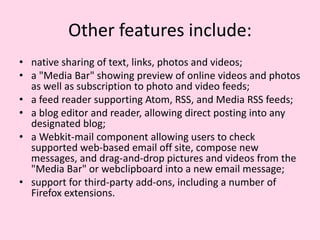 Other featuresinclude:native sharing of text, links, photos and videos;a "Media Bar" showing preview of online videos and photos as well as subscription to photo and video feeds;a feed reader supporting Atom, RSS, and Media RSS feeds;a blog editor and reader, allowing direct posting into any designated blog;a Webkit-mail component allowing users to check supported web-based email off site, compose new messages, and drag-and-drop pictures and videos from the "Media Bar" or webclipboard into a new email message;support for third-party add-ons, including a number of Firefox extensions.