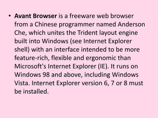 Avant Browser is a freeware web browser from a Chinese programmer named Anderson Che, which unites the Trident layout engine built into Windows (see Internet Explorer shell) with an interface intended to be more feature-rich, flexible and ergonomic than Microsoft's Internet Explorer (IE). It runs on Windows 98 and above, including Windows Vista. Internet Explorer version 6, 7 or 8 must be installed.