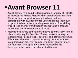Avant Browser 11Avant Browser 11 (build 130 released on January 26, 2011), introduces more new features than any previous iteration. These include support for many toolbars that are compatible with IE, a facility for users to create their own scripted toolbar buttons, and a password and form-filling wizard. The overall trend though seems to be a gradual movement away from Avant's IE roots.More radical is the addition of a native bookmark system in place of sharing IE's favorites. These bookmarks may be stored online - as can feeds, autofills, and browser settings. This allows the user to synchronize any number of Avant installations on different computers. Avant can still share IE's favorites. This option was reintroduced by the developer after some users lamented its loss.