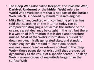 The Deep Web (also called Deepnet, the invisible Web, DarkNet, Undernet or the hidden Web) refers to World Wide Web content that is not part of the Surface Web, which is indexed by standard search engines.Mike Bergman, credited with coining the phrase, has said that searching on the Internet today can be compared to dragging a net across the surface of the ocean; a great deal may be caught in the net, but there is a wealth of information that is deep and therefore missed. Most of the Web's information is buried far down on dynamically generated sites, and standard search engines do not find it. Traditional search engines cannot "see" or retrieve content in the deep Web – those pages do not exist until they are created dynamically as the result of a specific search. The deep Web is several orders of magnitude larger than the surface Web