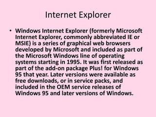 Internet Explorer Windows Internet Explorer (formerly Microsoft Internet Explorer, commonly abbreviated IE or MSIE) is a series of graphical web browsers developed by Microsoft and included as part of the Microsoft Windows line of operating systems starting in 1995. It was first released as part of the add-on package Plus! for Windows 95 that year. Later versions were available as free downloads, or in service packs, and included in the OEM service releases of Windows 95 and later versions of Windows.