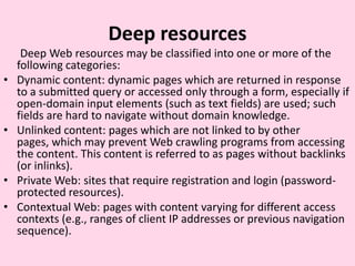 Deepresources      Deep Web resources may be classified into one or more of the following categories:Dynamic content: dynamic pages which are returned in response to a submitted query or accessed only through a form, especially if open-domain input elements (such as text fields) are used; such fields are hard to navigate without domain knowledge.Unlinked content: pages which are not linked to by other pages, which may prevent Web crawling programs from accessing the content. This content is referred to as pages without backlinks (or inlinks).Private Web: sites that require registration and login (password-protected resources).Contextual Web: pages with content varying for different access contexts (e.g., ranges of client IP addresses or previous navigation sequence).