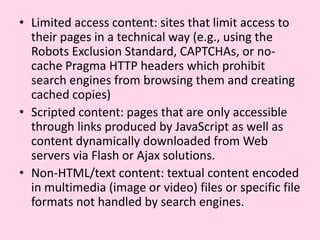 Limited access content: sites that limit access to their pages in a technical way (e.g., using the Robots Exclusion Standard, CAPTCHAs, or no-cache Pragma HTTP headers which prohibit search engines from browsing them and creating cached copies)Scripted content: pages that are only accessible through links produced by JavaScript as well as content dynamically downloaded from Web servers via Flash or Ajax solutions.Non-HTML/text content: textual content encoded in multimedia (image or video) files or specific file formats not handled by search engines.