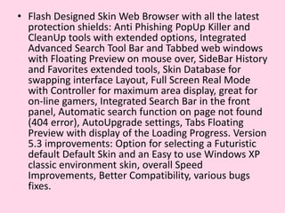 Flash Designed Skin Web Browser with all the latest protection shields: Anti Phishing PopUp Killer and CleanUp tools with extended options, Integrated Advanced Search Tool Bar and Tabbed web windows with Floating Preview on mouse over, SideBar History and Favorites extended tools, Skin Database for swapping interface Layout, Full Screen Real Mode with Controller for maximum area display, great for on-line gamers, Integrated Search Bar in the front panel, Automatic search function on page not found (404 error), AutoUpgrade settings, Tabs Floating Preview with display of the Loading Progress. Version 5.3 improvements: Option for selecting a Futuristic default Default Skin and an Easy to use Windows XP classic environment skin, overall Speed Improvements, Better Compatibility, various bugs fixes.