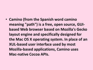 Camino (from the Spanish word camino meaning "path") is a free, open source, GUI-based Web browser based on Mozilla's Gecko layout engine and specifically designed for the Mac OS X operating system. In place of an XUL-based user interface used by most Mozilla-based applications, Camino uses Mac-native Cocoa APIs.