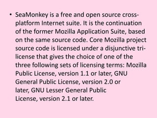 SeaMonkey is a free and open source cross-platform Internet suite. It is the continuation of the former Mozilla Application Suite, based on the same source code. Core Mozilla project source code is licensed under a disjunctive tri-license that gives the choice of one of the three following sets of licensing terms: Mozilla Public License, version 1.1 or later, GNU General Public License, version 2.0 or later, GNU Lesser General Public License, version 2.1 or later.
