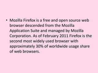 Mozilla Firefox is a free and open source web browser descended from the Mozilla Application Suite and managed by Mozilla Corporation. As of February 2011 Firefox is the second most widely used browser with approximately 30% of worldwide usage share of web browsers.