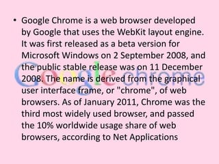 Google Chrome is a web browser developed by Google that uses the WebKit layout engine. It was first released as a beta version for Microsoft Windows on 2 September 2008, and the public stable release was on 11 December 2008. The name is derived from the graphical user interface frame, or "chrome", of web browsers. As of January 2011, Chrome was the third most widely used browser, and passed the 10% worldwide usage share of web browsers, according to Net Applications