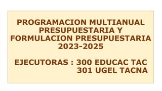 PROGRAMACION MULTIANUAL
PRESUPUESTARIA Y
FORMULACION PRESUPUESTARIA
2023-2025
EJECUTORAS : 300 EDUCAC TAC
301 UGEL TACNA
 