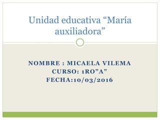 NOMBRE : MICAELA VILEMA
CURSO: 1RO”A”
FECHA:10/03/2016
Unidad educativa “María
auxiliadora”
 