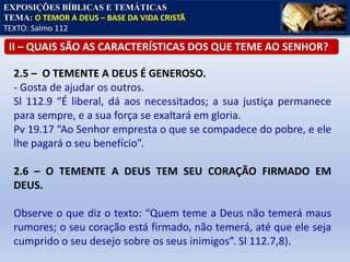 EXPOSIÇÕES BÍBLICAS E TEMÁTICAS
TEMA: O TEMOR A DEUS – BASE DA VIDA CRISTÃ
TEXTO: Salmo 112
II – QUAIS SÃO AS CARACTERÍSTICAS DOS QUE TEME AO SENHOR?
2.5 – O TEMENTE A DEUS É GENEROSO.
- Gosta de ajudar os outros.
Sl 112.9 “É liberal, dá aos necessitados; a sua justiça permanece
para sempre, e a sua força se exaltará em gloria.
Pv 19.17 “Ao Senhor empresta o que se compadece do pobre, e ele
lhe pagará o seu benefício”.
2.6 – O TEMENTE A DEUS TEM SEU CORAÇÃO FIRMADO EM
DEUS.
Observe o que diz o texto: “Quem teme a Deus não temerá maus
rumores; o seu coração está firmado, não temerá, até que ele seja
cumprido o seu desejo sobre os seus inimigos”. Sl 112.7,8).
 