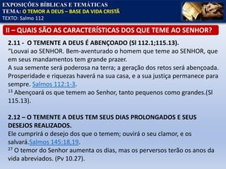 2.11 - O TEMENTE A DEUS É ABENÇOADO (Sl 112.1;115.13).
“Louvai ao SENHOR. Bem-aventurado o homem que teme ao SENHOR, que
em seus mandamentos tem grande prazer.
A sua semente será poderosa na terra; a geração dos retos será abençoada.
Prosperidade e riquezas haverá na sua casa, e a sua justiça permanece para
sempre. Salmos 112:1-3.
13 Abençoará os que temem ao Senhor, tanto pequenos como grandes.(Sl
115.13).
2.12 – O TEMENTE A DEUS TEM SEUS DIAS PROLONGADOS E SEUS
DESEJOS REALIZADOS.
Ele cumprirá o desejo dos que o temem; ouvirá o seu clamor, e os
salvará.Salmos 145:18,19.
27 O temor do Senhor aumenta os dias, mas os perversos terão os anos da
vida abreviados. (Pv 10.27).
EXPOSIÇÕES BÍBLICAS E TEMÁTICAS
TEMA: O TEMOR A DEUS – BASE DA VIDA CRISTÃ
TEXTO: Salmo 112
II – QUAIS SÃO AS CARACTERÍSTICAS DOS QUE TEME AO SENHOR?
 