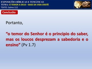 EXPOSIÇÕES BÍBLICAS E TEMÁTICAS
TEMA: O TEMOR A DEUS – BASE DA VIDA CRISTÃ
TEXTO: Salmo 112
Conclusão:
Portanto,
“o temor do Senhor é o principio do saber,
mas os loucos desprezam a sabedoria e o
ensino” (Pv 1.7)
 