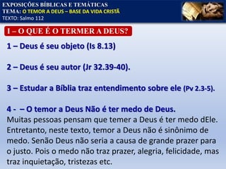 I – O QUE É O TERMER A DEUS?
EXPOSIÇÕES BÍBLICAS E TEMÁTICAS
TEMA: O TEMOR A DEUS – BASE DA VIDA CRISTÃ
TEXTO: Salmo 112
1 – Deus é seu objeto (Is 8.13)
2 – Deus é seu autor (Jr 32.39-40).
3 – Estudar a Bíblia traz entendimento sobre ele (Pv 2.3-5).
4 - – O temor a Deus Não é ter medo de Deus.
Muitas pessoas pensam que temer a Deus é ter medo dEle.
Entretanto, neste texto, temor a Deus não é sinônimo de
medo. Senão Deus não seria a causa de grande prazer para
o justo. Pois o medo não traz prazer, alegria, felicidade, mas
traz inquietação, tristezas etc.
 