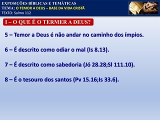 5 – Temor a Deus é não andar no caminho dos ímpios.
6 – É descrito como odiar o mal (Is 8.13).
7 – É descrito como sabedoria (Jó 28.28;Sl 111.10).
8 – É o tesouro dos santos (Pv 15.16;Is 33.6).
EXPOSIÇÕES BÍBLICAS E TEMÁTICAS
TEMA: O TEMOR A DEUS – BASE DA VIDA CRISTÃ
TEXTO: Salmo 112
I – O QUE É O TERMER A DEUS?
 