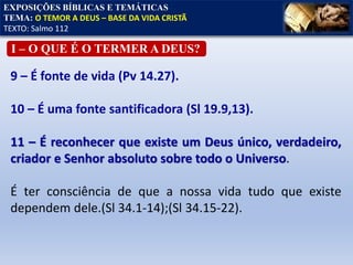 EXPOSIÇÕES BÍBLICAS E TEMÁTICAS
TEMA: O TEMOR A DEUS – BASE DA VIDA CRISTÃ
TEXTO: Salmo 112
I – O QUE É O TERMER A DEUS?
9 – É fonte de vida (Pv 14.27).
10 – É uma fonte santificadora (Sl 19.9,13).
11 – É reconhecer que existe um Deus único, verdadeiro,
criador e Senhor absoluto sobre todo o Universo.
É ter consciência de que a nossa vida tudo que existe
dependem dele.(Sl 34.1-14);(Sl 34.15-22).
 