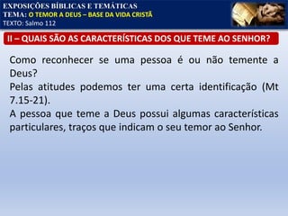 EXPOSIÇÕES BÍBLICAS E TEMÁTICAS
TEMA: O TEMOR A DEUS – BASE DA VIDA CRISTÃ
TEXTO: Salmo 112
II – QUAIS SÃO AS CARACTERÍSTICAS DOS QUE TEME AO SENHOR?
Como reconhecer se uma pessoa é ou não temente a
Deus?
Pelas atitudes podemos ter uma certa identificação (Mt
7.15-21).
A pessoa que teme a Deus possui algumas características
particulares, traços que indicam o seu temor ao Senhor.
 