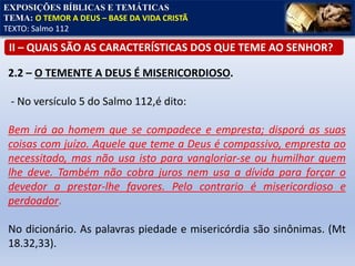 EXPOSIÇÕES BÍBLICAS E TEMÁTICAS
TEMA: O TEMOR A DEUS – BASE DA VIDA CRISTÃ
TEXTO: Salmo 112
II – QUAIS SÃO AS CARACTERÍSTICAS DOS QUE TEME AO SENHOR?
2.2 – O TEMENTE A DEUS É MISERICORDIOSO.
- No versículo 5 do Salmo 112,é dito:
Bem irá ao homem que se compadece e empresta; disporá as suas
coisas com juízo. Aquele que teme a Deus é compassivo, empresta ao
necessitado, mas não usa isto para vangloriar-se ou humilhar quem
lhe deve. Também não cobra juros nem usa a dívida para forçar o
devedor a prestar-lhe favores. Pelo contrario é misericordioso e
perdoador.
No dicionário. As palavras piedade e misericórdia são sinônimas. (Mt
18.32,33).
 