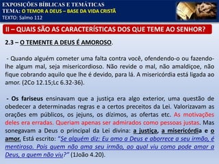 EXPOSIÇÕES BÍBLICAS E TEMÁTICAS
TEMA: O TEMOR A DEUS – BASE DA VIDA CRISTÃ
TEXTO: Salmo 112
II – QUAIS SÃO AS CARACTERÍSTICAS DOS QUE TEME AO SENHOR?
2.3 – O TEMENTE A DEUS É AMOROSO.
- Quando alguém cometer uma falta contra você, ofendendo-o ou fazendo-
lhe algum mal, seja misericordioso. Não revide o mal, não amaldiçoe, não
fique cobrando aquilo que lhe é devido, para lá. A misericórdia está ligada ao
amor. (2Co 12.15;Lc 6.32-36).
- Os fariseus ensinavam que a justiça era algo exterior, uma questão de
obedecer a determinadas regras e a certos preceitos da Lei. Valorizavam as
orações em públicos, os jejuns, os dízimos, as ofertas etc. As motivações
deles era erradas. Queriam apenas ser admirados como pessoas justas. Mas
sonegavam a Deus o principal da Lei divina: a justiça, a misericórdia e o
amor. Está escrito: “Se alguém diz: Eu amo a Deus e aborrece a seu irmão, é
mentiroso. Pois quem não ama seu irmão, ao qual viu como pode amar a
Deus, a quem não viu?” (1João 4.20).
 