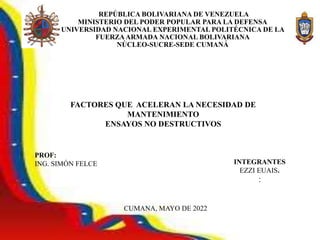 ESTHER
REPÚBLICA BOLIVARIANA DE VENEZUELA
MINISTERIO DEL PODER POPULAR PARA LA DEFENSA
UNIVERSIDAD NACIONAL EXPERIMENTAL POLITÉCNICA DE LA
FUERZAARMADA NACIONAL BOLIVARIANA
NÚCLEO-SUCRE-SEDE CUMANÁ
PROF:
ING. SIMÓN FELCE INTEGRANTES
EZZI EUAIS.
:
CUMANA, MAYO DE 2022
FACTORES QUE ACELERAN LA NECESIDAD DE
MANTENIMIENTO
ENSAYOS NO DESTRUCTIVOS
 