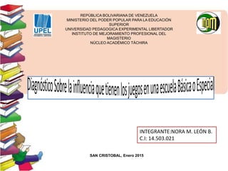 REPÚBLICA BOLIVARIANA DE VENEZUELA
MINISTERIO DEL PODER POPULAR PARA LA EDUCACIÓN
SUPERIOR
UNIVERSIDAD PEDAGOGICA EXPERIMENTAL LIBERTADOR
INSTITUTO DE MEJORAMIENTO PROFESIONAL DEL
MAGISTERIO
NÚCLEO ACADÉMICO TÁCHIRA
INTEGRANTE:NORA M. LEÓN B.
C.I: 14.503.021
SAN CRISTOBAL, Enero 2015
 