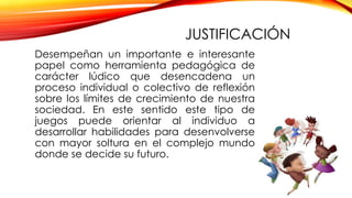 Desempeñan un importante e interesante
papel como herramienta pedagógica de
carácter lúdico que desencadena un
proceso individual o colectivo de reflexión
sobre los límites de crecimiento de nuestra
sociedad. En este sentido este tipo de
juegos puede orientar al individuo a
desarrollar habilidades para desenvolverse
con mayor soltura en el complejo mundo
donde se decide su futuro.
JUSTIFICACIÓN
 