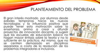 PLANTEAMIENTO DEL PROBLEMA
El gran interés mostrado por alumnos desde
edades tempranas hacia las nuevas
tecnologías y la influencia positiva que
puede tener esta motivación sobre la
enseñanza, anima a crear y difundir
proyectos de innovación docente, a sugerir
que las escuelas de educación básica no
hagan mayor énfasis sobre la teoría y no lo
suficiente en la práctica. Así mismo, que no
se centren demasiado en disciplinas
separadas a costa de la resolución de los
problemas integradores e inclusivos.
 