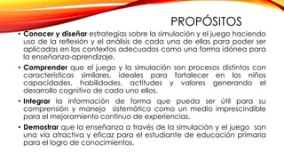 PROPÓSITOS
• Conocer y diseñar estrategias sobre la simulación y el juego haciendo
uso de la reflexión y el análisis de cada una de ellas para poder ser
aplicadas en los contextos adecuados como una forma idónea para
la enseñanza-aprendizaje.
• Comprender que el juego y la simulación son procesos distintos con
características similares, ideales para fortalecer en los niños
capacidades, habilidades, actitudes y valores generando el
desarrollo cognitivo de cada uno ellos.
• Integrar la información de forma que pueda ser útil para su
comprensión y manejo sistemático como un medio imprescindible
para el mejoramiento continuo de experiencias.
• Demostrar que la enseñanza a través de la simulación y el juego son
una vía atractiva y eficaz para el estudiante de educación primaria
para el logro de conocimientos.
 