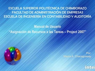 ESCUELA SUPERIOR POLITÉCNICA DE CHIMBORAZOFACULTAD DE ADMINISTRACIÓN DE EMPRESASESCUELA DE INGENIERÍA EN CONTABILIDAD Y AUDITORÍA Manual de Usuario  “Asignación de Recursos a las Tareas – Project 2007” Por: Mayra A. Chacaguasay 