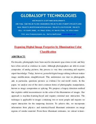 GLOBALSOFT TECHNOLOGIES 
IEEE PROJECTS & SOFTWARE DEVELOPMENTS 
IEEE FINAL YEAR PROJECTS|IEEE ENGINEERING PROJECTS|IEEE STUDENTS PROJECTS|IEEE 
BULK PROJECTS|BE/BTECH/ME/MTECH/MS/MCA PROJECTS|CSE/IT/ECE/EEE PROJECTS 
CELL: +91 98495 39085, +91 99662 35788, +91 98495 57908, +91 97014 40401 
Visit: www.finalyearprojects.org Mail to:ieeefinalsemprojects@gmail.com 
Exposing Digital Image Forgeries by Illumination Color 
Classification 
ABSTRACT: 
For decades, photographs have been used to document space-time events and they 
have often served as evidence in courts. Although photographers are able to create 
composites of analog pictures, this process is very time consuming and requires 
expert knowledge. Today, however, powerful digital image editing software makes 
image modifications straightforward. This undermines our trust in photographs 
and, in particular, questions pictures as evidence for real-world events. In this 
paper, we analyze one of the most common forms of photographic manipulation, 
known as image composition or splicing. We propose a forgery detection method 
that exploits subtle inconsistencies in the color of the illumination of images. Our 
approach is machine-learning-based and requires minimal user interaction. The 
technique is applicable to images containing two or more people and requires no 
expert interaction for the tampering decision. To achieve this, we incorporate 
information from physics- and statistical-based illuminant estimators on image 
regions of similar material. From these illuminant estimates, we extract texture- 
 