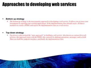 Approaches to developing web services Bottom up strategy The bottom-up strategy is the most popular approach to developing a web service. It allows you to reuse your investments by exposing your existing applications. If the implementation class already exists. All that is needed is to create a WSDL and expose the implementation class as a web service. Top down strategy Top down is often termed the “pure approach” to building a web service. Also known as contract first web services, this approach starts with the WSDL (the contract) by defining operations, messages, and so forth. Then you build the endpoint interface, and finally the implementation class. 