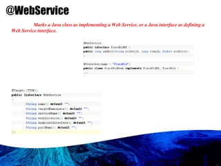 @WebService Marks a Java class as implementing a Web Service, or a Java interface as defining a Web Service interface.  