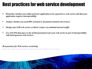 Best practices for web service development Determine whether you really need your application to be exposed as a web service and that your application requires interoperability. Analyze whether you need RPC-oriented or document-oriented web services. Design your EJB web service so that it creates very minimal network traffic. Use JAX-WS data types as the method parameters for your web service to give it interoperability with heterogeneous web services. Best practices for Web services versioning http://www.ibm.com/developerworks/webservices/library/ws-version/ 