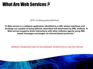 What Are Web Services ? Software Components that can be published, located and run over the internet [W3C (working group) definition] "A Web service is a software application identified by a URI, whose interfaces and bindings are capable of being defined, described and discovered as XML artifacts. A Web service supports direct interactions with other software agents using XML based messages exchanged via internet-based protocols."  