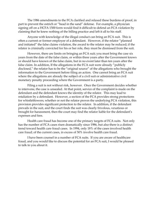 The 1986 amendments to the FCA clarified and relaxed these burdens of proof, in
part to prevent the ostrich or “head in the sand” defense. For example, a physician
signing off on a HCFA 1500 form would find it difficult to defend an FCA violation by
claiming that he knew nothing of the billing practice and left it all to his staff.
       Anyone with knowledge of the illegal conduct can bring an FCA suit. This is
often a current or former employee of a defendant. However, if the relator “planned
and initiated” the false claims violation, the award to the relator may be reduced; if the
relator is criminally convicted for his or her role, they must be dismissed from the suit.
        However, there are limits on bringing an FCA suit; you must bring the case six
years from the date of the false claim, or within three years after the Government knows
or should have known of the false claim, but in no event later than ten years after the
false claim. In addition, If the allegations in the FCA suit were already “publicly
disclosed,” the relator has to be the “original source” of the allegations who brought the
information to the Government before filing an action. One cannot bring an FCA suit
where the allegations are already the subject of a civil suit or administrative civil
monetary penalty proceeding where the Government is a party.
        Filing a suit is not without risk, however. Once the Government decides whether
to intervene, the case is unsealed. At that point, service of the complaint is made on the
defendant and the defendant knows the identity of the relator. This may lead to
retaliation by a defendant. However, a section of the FCA provides strong protections
for whistleblowers; whether or not the relator proves the underlying FCA violation, this
provision provides significant protection to the relator. In addition, if the defendant
prevails in the suit, and the court finds the suit was clearly frivolous, vexatious or
brought for harassment, then the court may find the relator liable for the defendant’s
expenses and fees.
       Health care fraud has become one of the primary targets of FCA suits. Not only
has the number of FCA cases risen dramatically since 1986, but also there is a distinct
trend toward health care fraud cases. In 1994, only 18% of the cases involved health
care fraud; of the current cases, in excess of 50% involve health care fraud.
        I have been counsel in a number of FCA suits. If you are aware of healthcare
fraud, and you would like to discuss the potential for an FCA suit, I would be pleased
to talk to you about it.
 