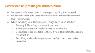 Serverless only manages infrastructure
● Serverless only takes care of running and scaling the backend.
● On the consumer side these services are still accessed as normal
RESTFul services.
● When exposing to public couple of things need to be handled.
○ Security & Throttling is more critical now
○ Serverless functions wouldn’t expose a structure
○ Docs/Resources available in the API would be helpful to identify
the structure
○ For billing and analytics purposes user’s context need to be
identiﬁed.
 