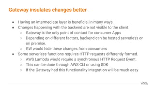 Gateway insulates changes better
● Having an intermediate layer is beneﬁcial in many ways
● Changes happening with the backend are not visible to the client
○ Gateway is the only point of contact for consumer Apps
○ Depending on different factors, backend can be hosted serverless or
on premise.
○ GW would hide these changes from consumers
● Some serverless functions requires HTTP requests differently formed.
○ AWS Lambda would require a synchronous HTTP Request Event.
○ This can be done through AWS CLI or using SDK
○ If the Gateway had this functionality integration will be much easy
 
