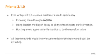 Prior to 3.1.0
● Even with pre 3.1.0 releases, customers used Lambdas by
○ Exposing them through AWS GW
○ Using custom mediation policy to do the intermediate transformation.
○ Hosting a web app or a similar service to do the transformation
● All these methods would involve custom development or would cost an
extra hop.
 