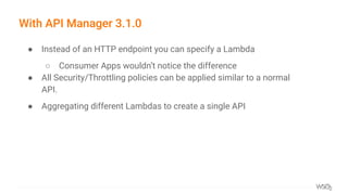 With API Manager 3.1.0
● Instead of an HTTP endpoint you can specify a Lambda
○ Consumer Apps wouldn’t notice the difference
● All Security/Throttling policies can be applied similar to a normal
API.
● Aggregating different Lambdas to create a single API
 