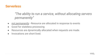 Serverless
● not permanently - Resource are allocated in response to events
● Good for stateless processing
● Resources are dynamically allocated when requests are made.
● Invocations are short lived.
“The ability to run a service, without allocating servers
permanently”
 