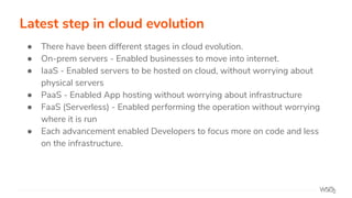 Latest step in cloud evolution
● There have been different stages in cloud evolution.
● On-prem servers - Enabled businesses to move into internet.
● IaaS - Enabled servers to be hosted on cloud, without worrying about
physical servers
● PaaS - Enabled App hosting without worrying about infrastructure
● FaaS (Serverless) - Enabled performing the operation without worrying
where it is run
● Each advancement enabled Developers to focus more on code and less
on the infrastructure.
 