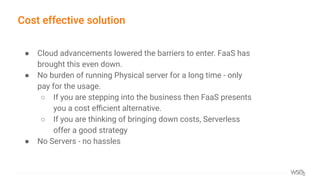 Cost effective solution
● Cloud advancements lowered the barriers to enter. FaaS has
brought this even down.
● No burden of running Physical server for a long time - only
pay for the usage.
○ If you are stepping into the business then FaaS presents
you a cost eﬃcient alternative.
○ If you are thinking of bringing down costs, Serverless
offer a good strategy
● No Servers - no hassles
 
