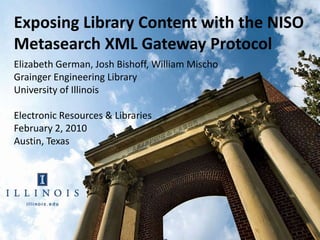 Exposing Library Content with the NISO
Metasearch XML Gateway Protocol
Elizabeth German, Josh Bishoff, William Mischo
Grainger Engineering Library
University of Illinois

Electronic Resources & Libraries
February 2, 2010
Austin, Texas
 