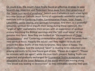This presentation documents how these “three spiritual
demonic forces” are being brought into the SDA church.
Catholic Mysticism and New Age Spiritualism is covertly
(and sometimes openly) being brought into our SDA
churches, educational institutions and hospitals by SDA
leaders. We document some of the leaders and where they
are getting their “new creative ideas for prayer and
worship”. Some of these leaders may be naïve, innocent
and ignorant. Others are well informed and knowledgeable
of their sources. Some even openly acknowledge &
document receiving their material from Catholic Jesuits and
New Age “Spiritualistic” leaders.
 