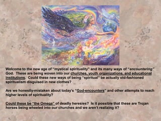 Or, could it be, the Jesuit’s have finally found an effective strategy to woo
Seventh‐day Adventist and Protestant focus away from their preaching of
the “more sure word of prophecy” (which puts Catholics in such a bad light)
to a new focus on Catholic Jesuit forms of supposedly wonderful spiritual
exercises such as Centering Prayer, Contemplative Prayer, Taize’ Prayer,
Labyrinths, Lectio Devina, and Spiritual Formation. And then, as a powerful
seductive spiritual force engulfs their being during these exercises, the
“angel of light” overwhelms their senses with an experience of spiritual
ecstasy banishing the Biblical warnings and the “still small voice” of the
genuine Holy Spirit. Now they are hooked on “the experience of Christ
Consciousness” and “Centering contemplative prayer” which becomes their
new spiritual focus. Happily the Jesuit’s see they neglect to study and
preach the deep Truths of the Holy Scriptures. Now Satan is happy. The
Jesuits are happy. And the seduced “saint” is reveling in his seduction and
praying earnestly to his new found god of love, “Please do it again!”, “Please
be intimate with me again”, while the true God’s present Testing Truths are
neglected and gradually exchanged for Ecumenical Truths acceptable and
adaptable to all the Great Religions of the world which are moving along
“the broad way leading to destruction” as they intimately worship their god.
 