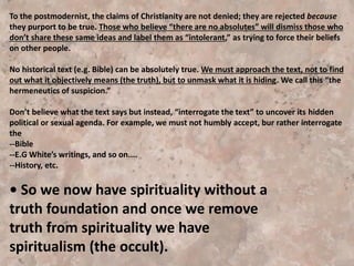 In Today’s postmodern society we are also seeing a new
reality emerging—the worship of unity, which will
ultimately result in the loss of liberty.
--Talks of “global unity” by environmentalists, New Age
theologians, business gurus, rock stars, etc.
--Global economy
--Ominously, an ecumenical movement to unite all
religions. The “ecumenical movement” . . . attempted to
unite all churches by obliterating their distinct beliefs.
Note that the worship of unity inevitably results in a loss of
liberty. Individuality, by definition, must be suppressed if
there is to be unity. It has happened before—during the
early church, medieval church, communist era. And may
happen again—in our time—even in protestant America.
 