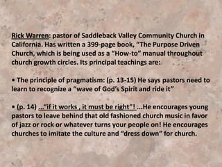 Postmodernism and the Emergent Church:
Between 40-50 years ago, a fundamental shift took place in the way people
think about reality. And with this shift in reality, the church has been greatly
impacted on how it views itself and its mission in the world. Scholars refers
to this seismic shift as post-modernism. And the Emergent Church is an
attempt by some Christians to respond to this new reality.
Many church members see everything as fine: new worship style, new
approach music, new approaches to church growth, new kinds of leadership
in the church, new (alternate) lifestyle, etc.
Attention is given to . . . make the house more comfortable and "user-
friendly, changing our terminology from worship service to a “gathering” or
“community”.
We water down our unique remnant message and capitalize on our
similarities
with other denominations all under the pretense of “loving our neighbor” or
“unity”.
 