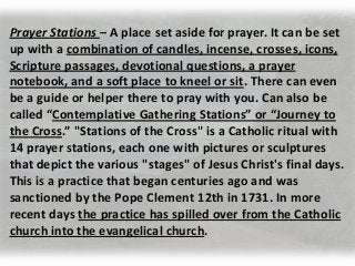 Prayer Stations – A place set aside for prayer. It can be set
up with a combination of candles, incense, crosses, icons,
Scripture passages, devotional questions, a prayer
notebook, and a soft place to kneel or sit. There can even
be a guide or helper there to pray with you. Can also be
called “Contemplative Gathering Stations” or “Journey to
the Cross.” "Stations of the Cross" is a Catholic ritual with
14 prayer stations, each one with pictures or sculptures
that depict the various "stages" of Jesus Christ's final days.
This is a practice that began centuries ago and was
sanctioned by the Pope Clement 12th in 1731. In more
recent days the practice has spilled over from the Catholic
church into the evangelical church.
 