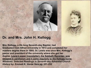 As is so often the case with
misleading teachings, it came
to the ranks of Seventh-day
Adventists subtly, as new,
advanced truth. At first it was
not discerned as a threat
to the church.
Dr. Kellogg had toyed with these concepts before James White's
death in 1881, and considering it "great light," had discussed it
with Ellen White.
"'Those theories are wrong,'" she told him. "'I have met them
before.'" He seemed dazed as she showed him the outcome of
espousing such a philosophy. She then admonished, "'Never
teach such theories in our institutions; do not present them to
the people.'"
 