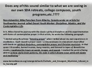 Does any of this sound similar to what we are seeing in
our own SDA retreats, college campuses, youth
programs,etc.????
Non-Adventist, Mike Perschon from Alberta, Canada wrote an article for
Youthworker Journal called Desert Youth Worker: Disciplines, Mystics, and the
Contemplative Life.
In it, Mike shared his journey with the classic spiritual disciplines and his experimentation
with forms of contemplative prayer. In that article, he wrote the following paragraph:
"I started using the phrase "listening prayer" when I talked about my own experiences in
meditation. I built myself a prayer room—a tiny sanctuary in a basement closet filled
with books on spiritual disciplines, contemplative prayer, and Christian mysticism. In that
space I lit candles, burned incense, hung rosaries, and listened to tapes of Benedictine
monks. I meditated for hours on words, images, and sounds. I reached the point of being
able to achieve alpha brain patterns, the state in which dreams occur, while still awake
and meditating.“
www.bereanbeacon.org/emergentchurch/Catholic_and_Emergent_Mysticism_Infused_in
to_Society.pdf
 